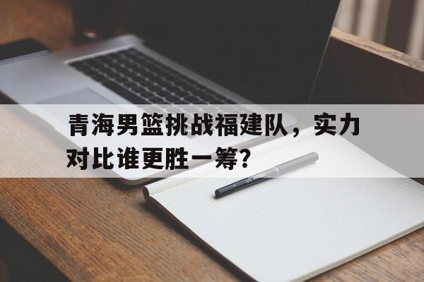 青海男篮挑战福建队，实力对比谁更胜一筹？的简单介绍