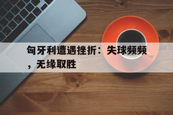 匈牙利遭遇挫折：失球频频，无缘取胜的简单介绍