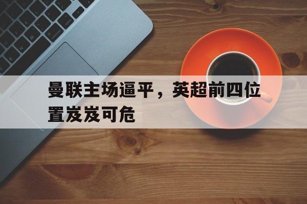 曼联主场逼平，英超前四位置岌岌可危(英超球队曼联的主场是哪个球场)
