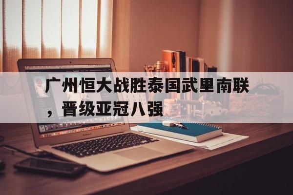 广州恒大战胜泰国武里南联，晋级亚冠八强的简单介绍