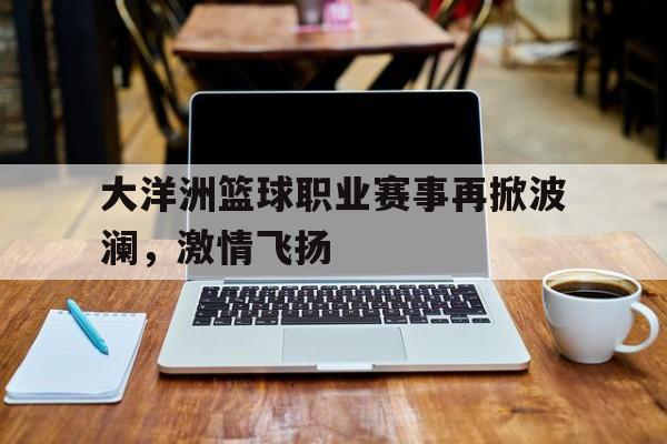 关于大洋洲篮球职业赛事再掀波澜，激情飞扬的信息
