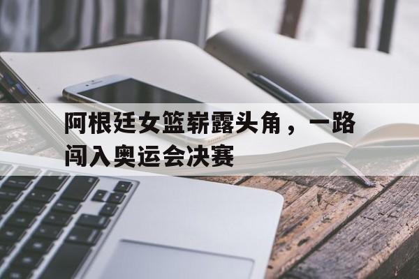 在线游戏-包含阿根廷女篮崭露头角，一路闯入奥运会决赛的词条