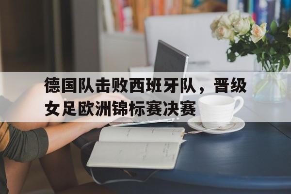 C7娱乐官网-德国队击败西班牙队，晋级女足欧洲锦标赛决赛